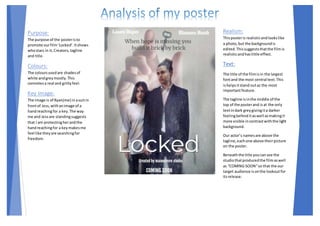 Purpose:
The purpose of the posteristo
promote ourfilm‘Locked’.Itshows
whostars in it,Creators,tagline
and title.
Colours:
The coloursusedare shadesof
white andgreymostly.This
connotesa real and grittyfeel.
Key Image:
The image is of Ryan(me) inasuitin
frontof Jess,withanimage of a
handreachingfor a key.The way
me and Jessare standingsuggests
that I am protectingherandthe
handreachingfor a keymakesme
feel like theyare searchingfor
freedom.
Realism:
Thisposteris realisticandlookslike
a photo, but the backgroundis
edited.Thissuggeststhatthe filmis
realisticandhaslittle effect.
Text:
The title of the filmisin the largest
fontand the most central text.This
ishelpsitstand outas the most
importantfeature.
The tagline isinthe middle of the
top of the posterand isat the only
textindark greygivingita darker
feelingbehind itaswell asmakingit
more visible incontrastwiththe light
background.
Our actor’s namesare above the
tagline,eachone above theirpicture
on the poster.
Beneaththe title youcansee the
studiothatproducedthe filmaswell
as “COMING SOON”so that the our
target audience isonthe lookoutfor
itsrelease.
 