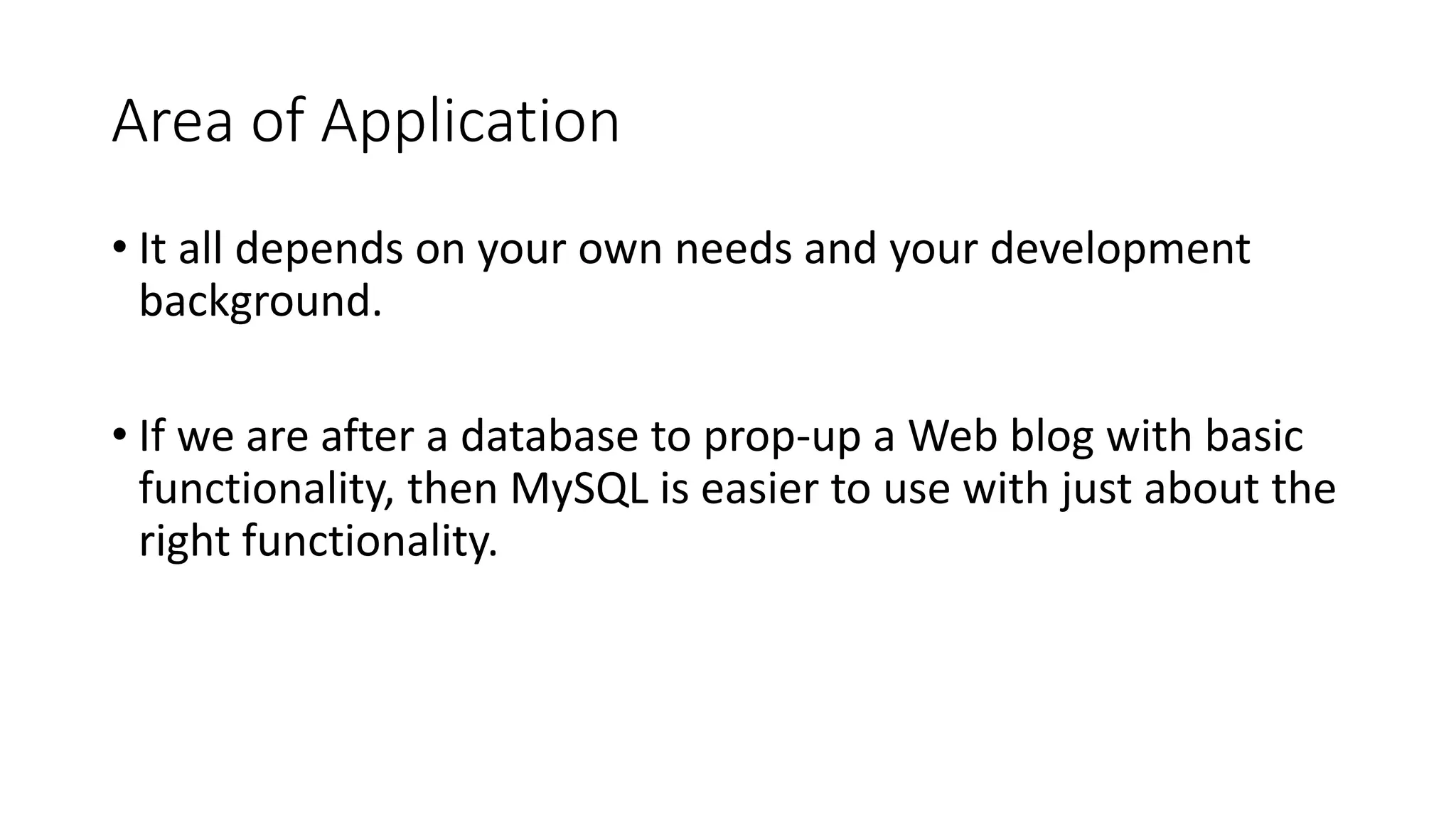 Area of Application • It all depends on your own needs and your development background. • If we are after a database to prop-up a Web blog with basic functionality, then MySQL is easier to use with just about the right functionality. 