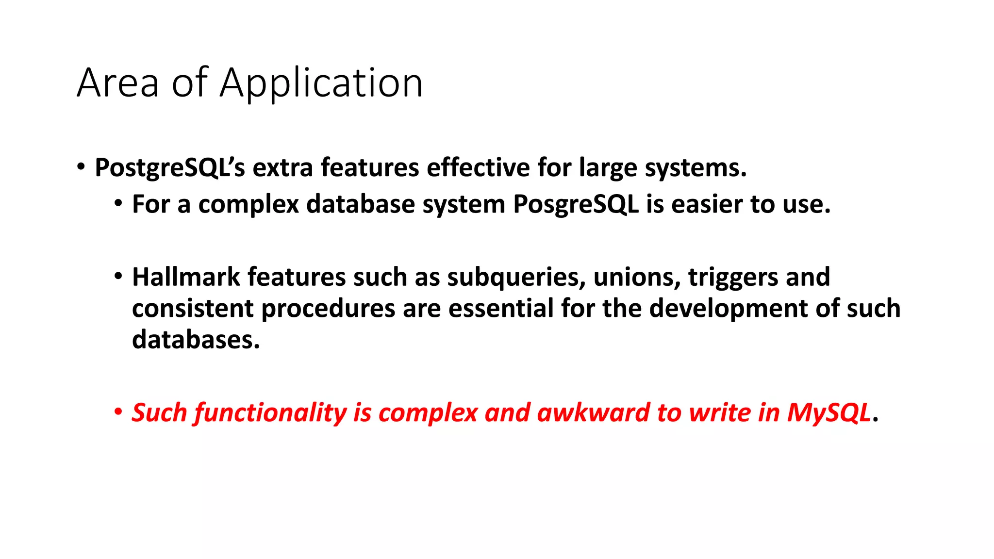 Area of Application • PostgreSQL’s extra features effective for large systems. • For a complex database system PosgreSQL is easier to use. • Hallmark features such as subqueries, unions, triggers and consistent procedures are essential for the development of such databases. • Such functionality is complex and awkward to write in MySQL. 
