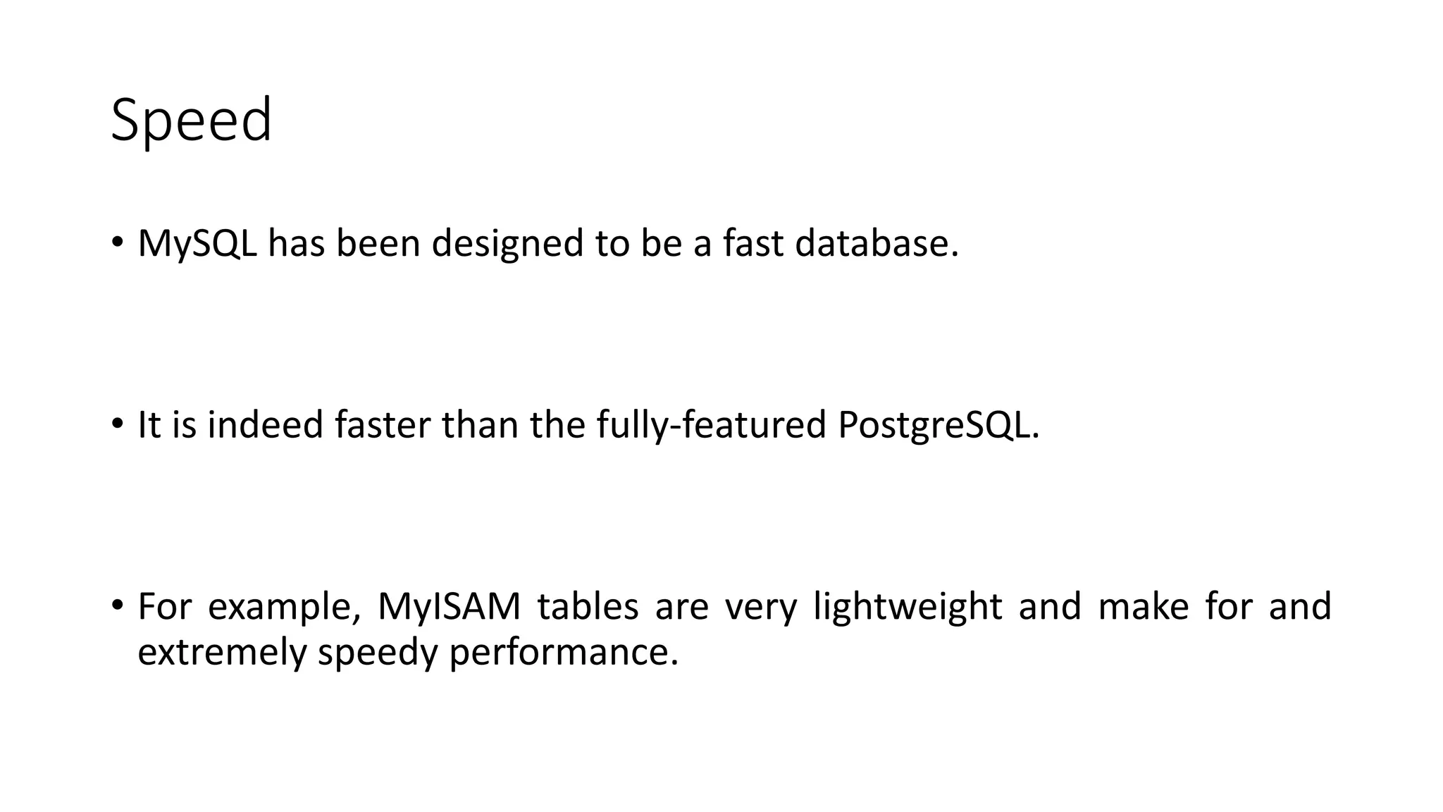 Speed • MySQL has been designed to be a fast database. • It is indeed faster than the fully-featured PostgreSQL. • For example, MyISAM tables are very lightweight and make for and extremely speedy performance. 