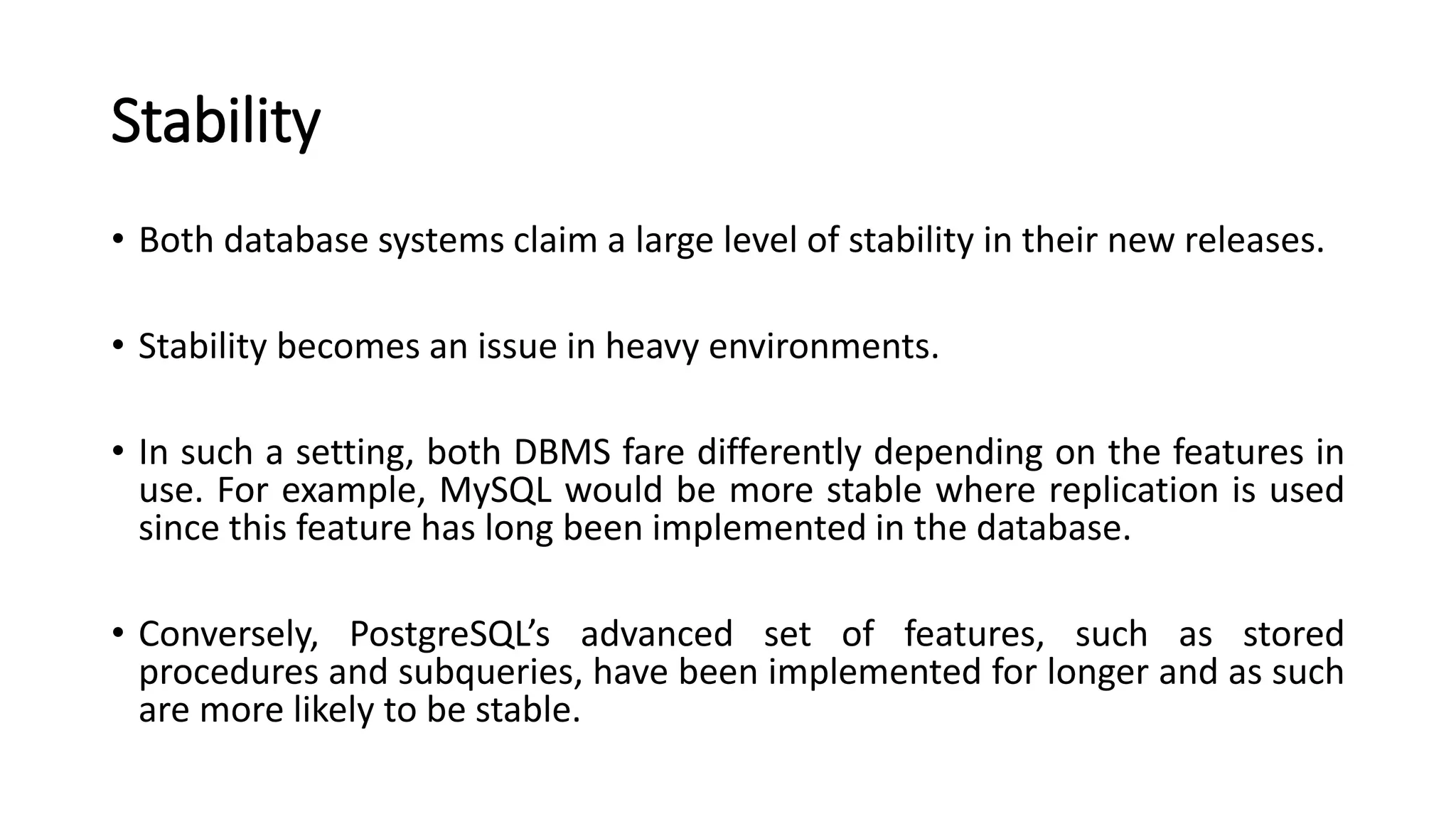 Stability • Both database systems claim a large level of stability in their new releases. • Stability becomes an issue in heavy environments. • In such a setting, both DBMS fare differently depending on the features in use. For example, MySQL would be more stable where replication is used since this feature has long been implemented in the database. • Conversely, PostgreSQL’s advanced set of features, such as stored procedures and subqueries, have been implemented for longer and as such are more likely to be stable. 