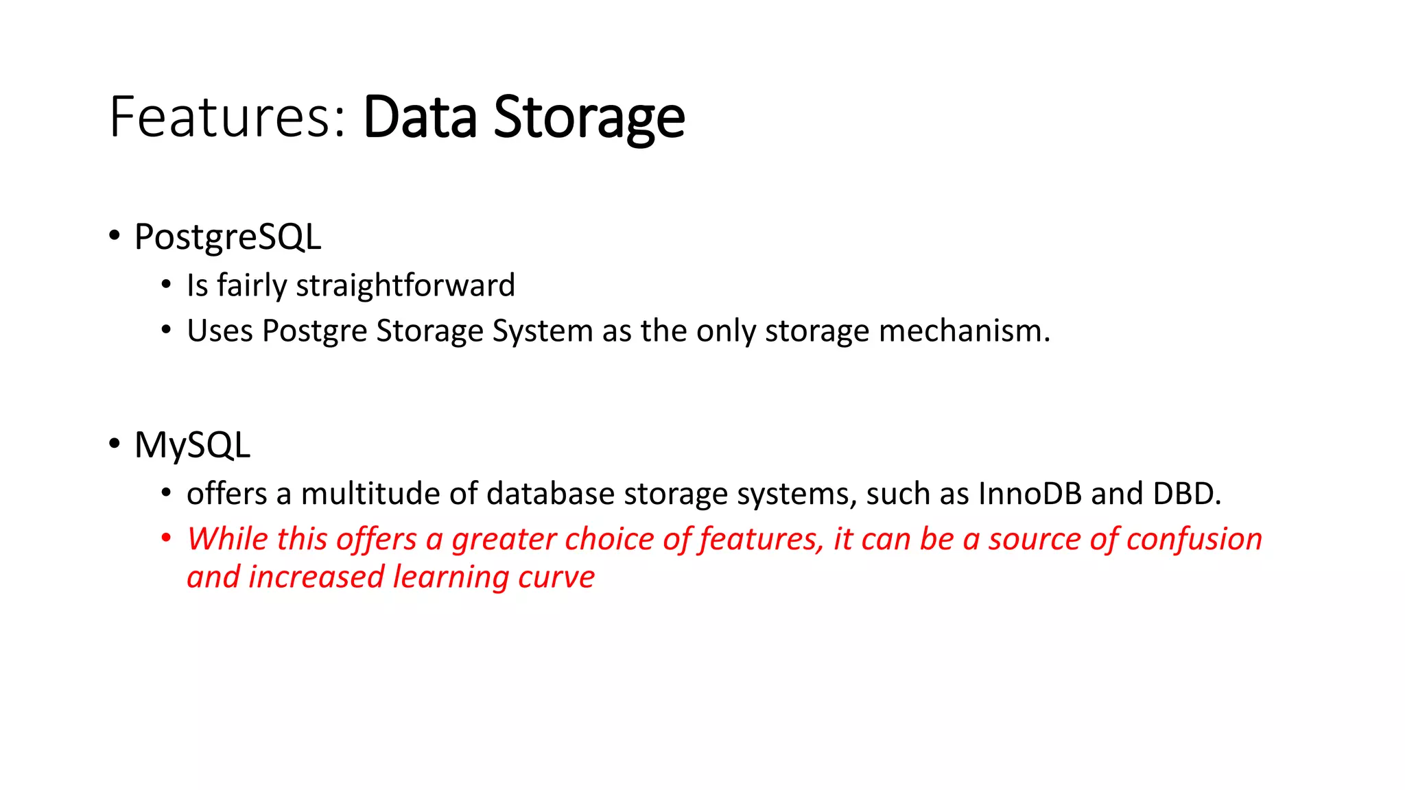 Features: Data Storage • PostgreSQL • Is fairly straightforward • Uses Postgre Storage System as the only storage mechanism. • MySQL • offers a multitude of database storage systems, such as InnoDB and DBD. • While this offers a greater choice of features, it can be a source of confusion and increased learning curve 