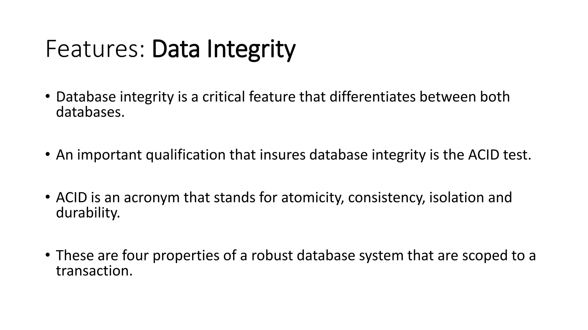 Features: Data Integrity • Database integrity is a critical feature that differentiates between both databases. • An important qualification that insures database integrity is the ACID test. • ACID is an acronym that stands for atomicity, consistency, isolation and durability. • These are four properties of a robust database system that are scoped to a transaction. 