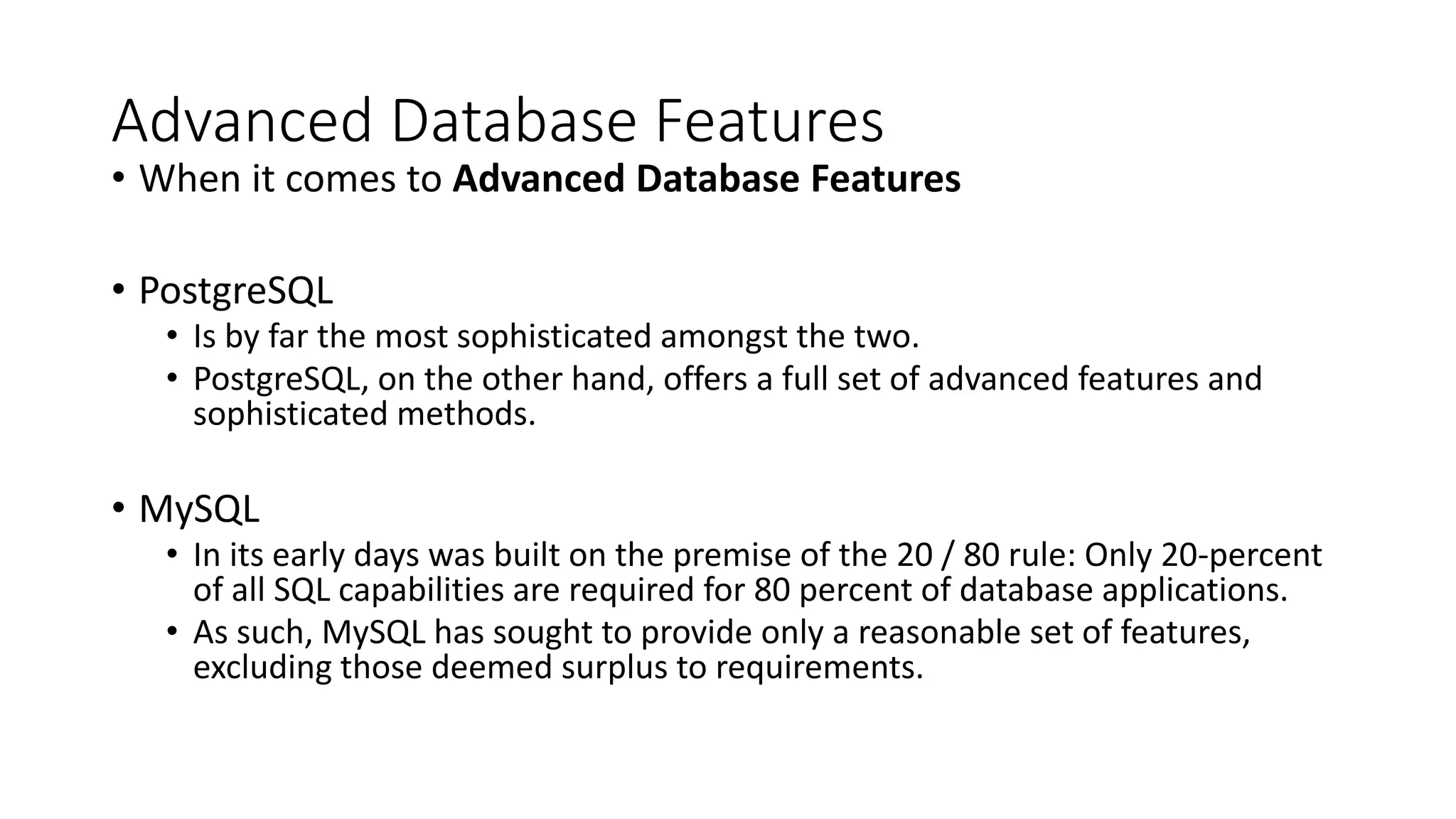 Advanced Database Features • When it comes to Advanced Database Features • PostgreSQL • Is by far the most sophisticated amongst the two. • PostgreSQL, on the other hand, offers a full set of advanced features and sophisticated methods. • MySQL • In its early days was built on the premise of the 20 / 80 rule: Only 20-percent of all SQL capabilities are required for 80 percent of database applications. • As such, MySQL has sought to provide only a reasonable set of features, excluding those deemed surplus to requirements. 