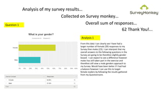 Analysis of my survey results…
Collected on Survey monkey…
Overall sum of responses…
62 Thank You!...
Question 1
From this data I can clearly see I have had a
larger number of Female (39) responses to my
Survey than males (23). I can interpret that my
overall answers to the following questions in the
Survey are going to be therefore slightly gender
biased. I can expect to see a difference however
males has still taken part in the exercise and
therefore still view a male genders approach to
my Survey. Would have been better if I had had
a balance however I can use this to target
female readers by following the results gathered
from my Questionnaire.
Analysis 1
 