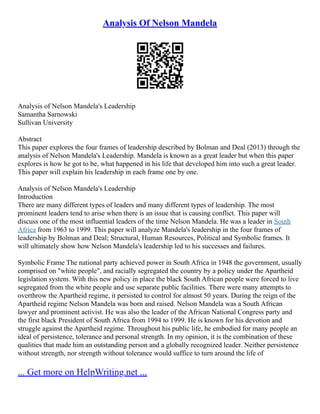 Analysis Of Nelson Mandela
Analysis of Nelson Mandela's Leadership
Samantha Sarnowski
Sullivan University
Abstract
This paper explores the four frames of leadership described by Bolman and Deal (2013) through the
analysis of Nelson Mandela's Leadership. Mandela is known as a great leader but when this paper
explores is how he got to be, what happened in his life that developed him into such a great leader.
This paper will explain his leadership in each frame one by one.
Analysis of Nelson Mandela's Leadership
Introduction
There are many different types of leaders and many different types of leadership. The most
prominent leaders tend to arise when there is an issue that is causing conflict. This paper will
discuss one of the most influential leaders of the time Nelson Mandela. He was a leader in South
Africa from 1963 to 1999. This paper will analyze Mandela's leadership in the four frames of
leadership by Bolman and Deal; Structural, Human Resources, Political and Symbolic frames. It
will ultimately show how Nelson Mandela's leadership led to his successes and failures.
Symbolic Frame The national party achieved power in South Africa in 1948 the government, usually
comprised on "white people", and racially segregated the country by a policy under the Apartheid
legislation system. With this new policy in place the black South African people were forced to live
segregated from the white people and use separate public facilities. There were many attempts to
overthrow the Apartheid regime, it persisted to control for almost 50 years. During the reign of the
Apartheid regime Nelson Mandela was born and raised. Nelson Mandela was a South African
lawyer and prominent activist. He was also the leader of the African National Congress party and
the first black President of South Africa from 1994 to 1999. He is known for his devotion and
struggle against the Apartheid regime. Throughout his public life, he embodied for many people an
ideal of persistence, tolerance and personal strength. In my opinion, it is the combination of these
qualities that made him an outstanding person and a globally recognized leader. Neither persistence
without strength, nor strength without tolerance would suffice to turn around the life of
... Get more on HelpWriting.net ...
 