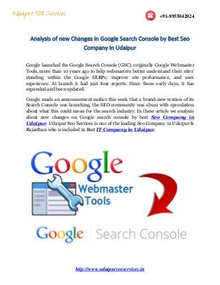 +91-8955042024
http://www.udaipurseoservices.in
Analysis of new Changes in Google Search Console by Best Seo
Company in Udaipur
Google launched the Google Search Console (GSC), originally Google Webmaster
Tools, more than 10 years ago to help webmasters better understand their sites’
standing within the Google SERPs; improve site performance, and user
experience. At launch it had just four reports. Since those early days, it has
expanded and been updated.
Google made an announcement earlier this week that a brand-new version of its
Search Console was launching, the SEO community was abuzz with speculation
about what this could mean for the search industry. In these article we analysis
about new changes on Google search console by best Seo Company in
Udaipur .Udaipur Seo Services is one of the leading Seo Company in Udaipur &
Rajasthan who is included in Best IT Company in Udaipur.
 