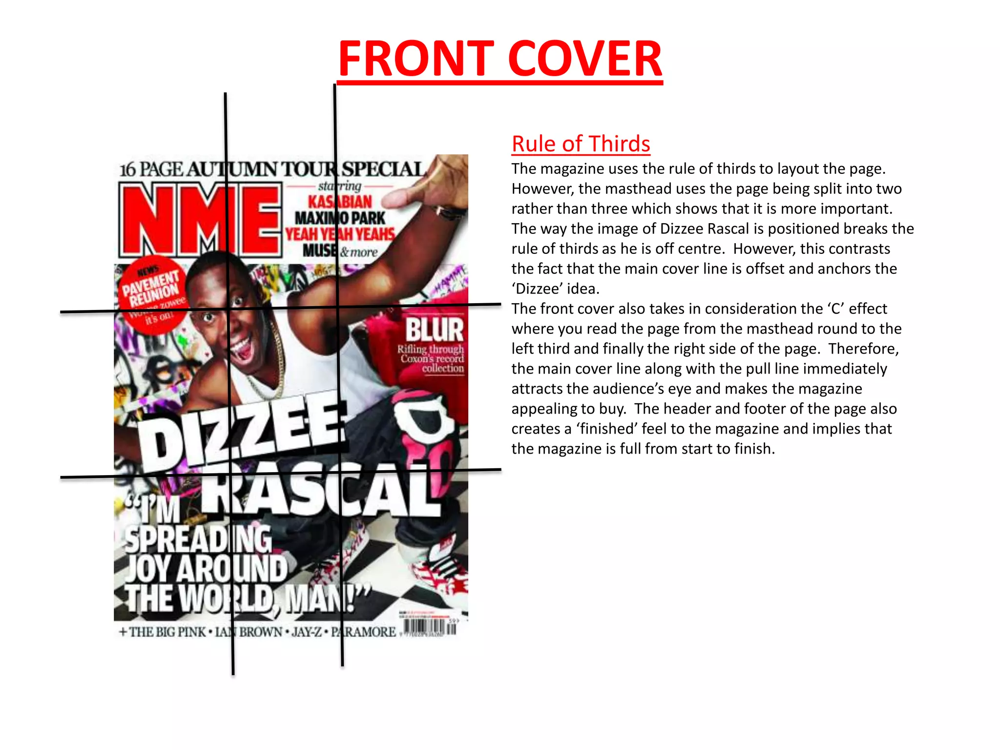FRONT COVER
     Rule of Thirds
     The magazine uses the rule of thirds to layout the page.
     However, the masthead uses the page being split into two
     rather than three which shows that it is more important.
     The way the image of Dizzee Rascal is positioned breaks the
     rule of thirds as he is off centre. However, this contrasts
     the fact that the main cover line is offset and anchors the
     ‘Dizzee’ idea.
     The front cover also takes in consideration the ‘C’ effect
     where you read the page from the masthead round to the
     left third and finally the right side of the page. Therefore,
     the main cover line along with the pull line immediately
     attracts the audience’s eye and makes the magazine
     appealing to buy. The header and footer of the page also
     creates a ‘finished’ feel to the magazine and implies that
     the magazine is full from start to finish.
 