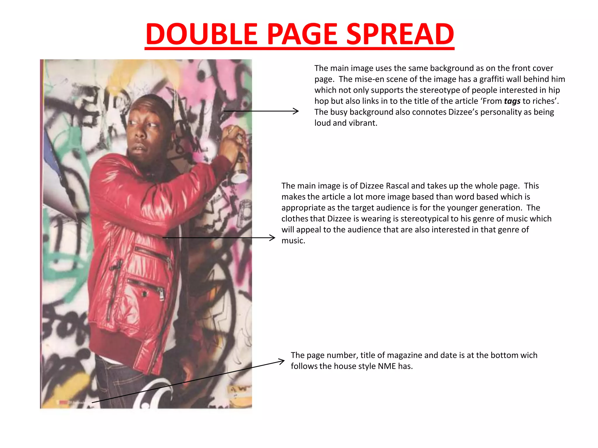 DOUBLE PAGE SPREAD
                The main image uses the same background as on the front cover
                page. The mise-en scene of the image has a graffiti wall behind him
                which not only supports the stereotype of people interested in hip
                hop but also links in to the title of the article ‘From tags to riches’.
                The busy background also connotes Dizzee’s personality as being
                loud and vibrant.




       The main image is of Dizzee Rascal and takes up the whole page. This
       makes the article a lot more image based than word based which is
       appropriate as the target audience is for the younger generation. The
       clothes that Dizzee is wearing is stereotypical to his genre of music which
       will appeal to the audience that are also interested in that genre of
       music.




         The page number, title of magazine and date is at the bottom wich
         follows the house style NME has.
 