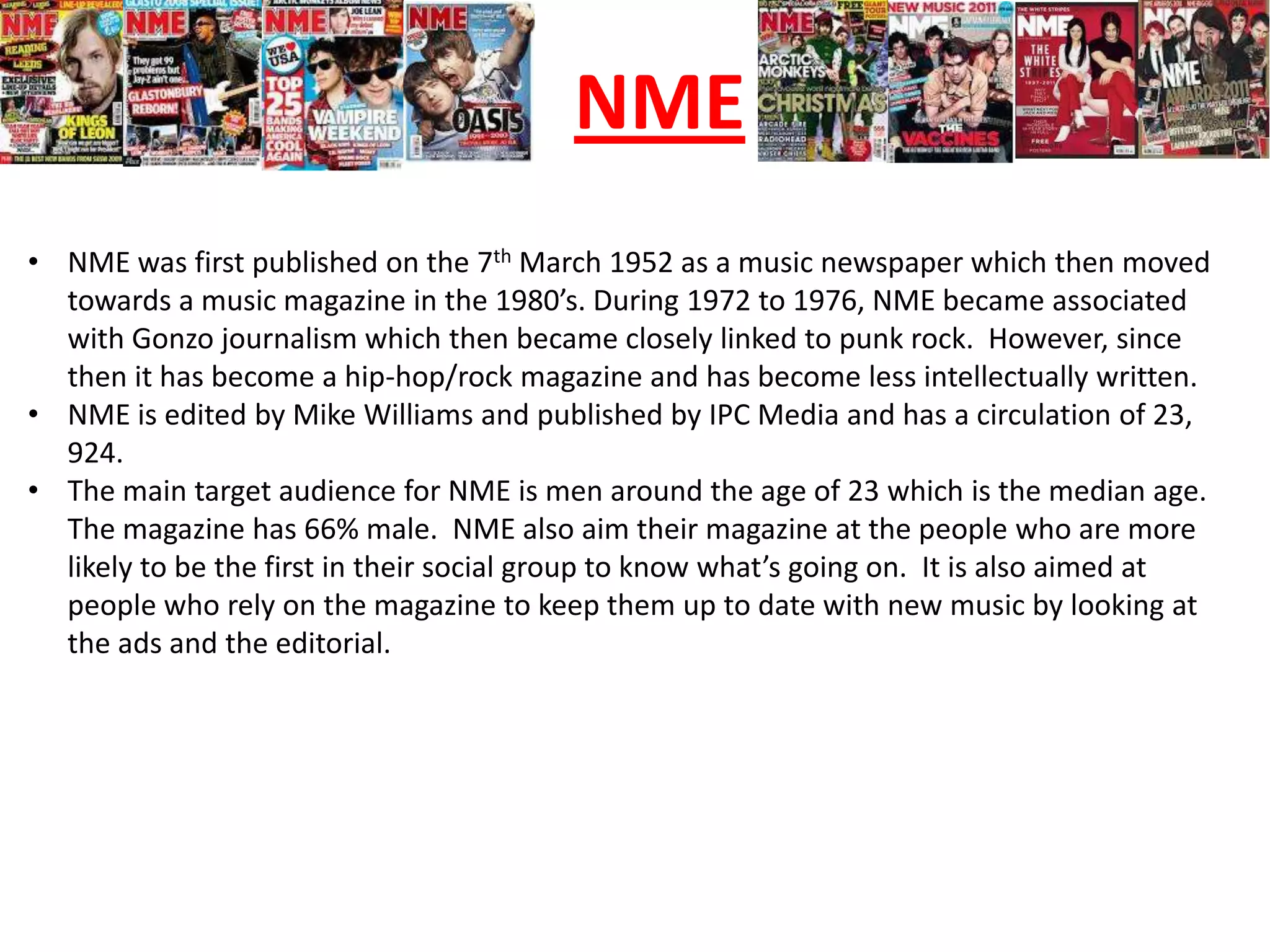 NME
• NME was first published on the 7th March 1952 as a music newspaper which then moved
  towards a music magazine in the 1980’s. During 1972 to 1976, NME became associated
  with Gonzo journalism which then became closely linked to punk rock. However, since
  then it has become a hip-hop/rock magazine and has become less intellectually written.
• NME is edited by Mike Williams and published by IPC Media and has a circulation of 23,
  924.
• The main target audience for NME is men around the age of 23 which is the median age.
  The magazine has 66% male. NME also aim their magazine at the people who are more
  likely to be the first in their social group to know what’s going on. It is also aimed at
  people who rely on the magazine to keep them up to date with new music by looking at
  the ads and the editorial.
 