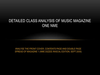ANALYSE THE FRONT COVER, CONTENTS PAGE AND DOUBLE PAGE
SPREAD OF MAGAZINE 1 (NME DIZZEE RASCAL EDITION, SEPT 2009)
DETAILED CLASS ANALYSIS OF MUSIC MAGAZINE
ONE NME
 