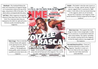 Rule OF Thirds 
Masthead – The masthead follows the 
codes and conventions of magazine design, 
as it is presented in bold at the top of the 
page, using almost a fifth of the space. The 
block colours correspond with the colour 
scheme and represent the boldness of 
music and the magazine. 
Header – The header is also the cover mount, as 
it refers to a ’16 page…special’ spread. The word 
special, suggests that it is exclusive for ‘NME’ 
readers. It also refers to the main bands featuring 
in the magazine, which are all rock bands. 
Because this is typically a rock magazine, these 
bands would be instantly recognised by the target 
audience. 
Left Third – Often magazines arrange the 
majority of their (key) cover lines in the left 
third. This is because when they are 
displayed on the shelf, the right and centre 
third are usually concealed by other 
magazines. 
Main Image – This is a mid-shot the magazine. 
of Dizzee Rascal, who appears 
to be opening his arms, almost 
Footer – At the bottom of the page is a selection if other 
artists that will be featured in the magazine. This is to fill 
the page, suggesting that the ‘music never ends’. 
Main Cover Line – This supports the main 
image, to make it more recognisable. In order 
for it to stand out, it is presented in bold and 
with a drop shadow. The caption ‘spreading 
joy’ connotes a positive feel to the magazine, 
so that the target audience may engage with 
Barcode/Date/Issue/Price – These are 
important elements in order to sell a 
magazine. Typically it is small, as it 
does not relate to the main image or 
cover line, but it does need to be 
easily identified. 
as if he is welcoming the 
readers in. The background 
shows graffiti, which connotes a 
youthful and artistic feel to the 
magazine. 
