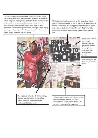 The main image on this double page spread is of Dizzee Rascal
spray paintingon a wall.He is wearing a brightred jacket,white
shirts and jeans.His brightred jacket attracts the attention of the
audience. The red jacket could connote passion;reflectthe
passion thatDizzee Rascal has for his music. Overall heis
presented as a rebel through his clothes,his illegal actions(Spray
painting) and lookingover his shoulder becausehe doesn’t want
to get caught; he knows that it is wrong.
This is the main headlinesumming up the story about Dizzee
Rascal;the headingis used to sum up the article.We can tell itis
the main headlineas itis the biggest sized font on the page and
anchors towards the main image. The word ‘Tags’ links to the
main image because itis a typical word a graffiti artistwould
use.
The drop cap is when the firstletter is bigger
than the rest; itsignifies thestartof the
article,it= draws attention from the
audienceand sets the scene.
The secondary image shows a stereo, empty
bottles and empty glasses.This could
connote that a party has been thrown. This
is a clear stereotype of young people
The sub-heading is a
brief insightinto the
story
The by-lineis where
the author/
photographer will
gain their creditfor
creating/ being
involved in the
makingof the
article
 