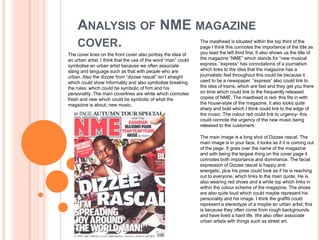 ANALYSIS OF NME MAGAZINE
    COVER.                                                      The masthead is situated within the top third of the
                                                                page I think this connotes the importance of the title as
The cover lines on the front cover also portray the idea of     you read the left third first. It also shows us the title of
an urban artist. I think that the use of the word “man” could   the magazine “NME” which stands for “new musical
symbolise an urban artist because we often associate            express. “express” has connotations of a journalism
slang and language such as that with people who are             which links to the idea that the magazine has a
urban. Also the dizzee from “dizzee rascal” isn’t straight      journalistic feel throughout this could be because it
which could show informality and also symbolise breaking        used to be a newspaper. “express” also could link to
the rules; which could be symbolic of him and his               the idea of trains; which are fast and they get you there
personality. The main coverlines are white which connotes       on time which could link to the frequently released
fresh and new which could be symbolic of what the               copies of NME. The masthead is red- this fits in with
magazine is about; new music.                                   the house-style of the magazine, it also looks quite
                                                                sharp and bold which I think could link to the edge of
                                                                the music. The colour red could link to urgency- this
                                                                could connote the urgency of the new music being
                                                                released to the customers.

                                                                The main image is a long shot of Dizzee rascal. The
                                                                main image is in your face, it looks as if it is coming out
                                                                of the page. It goes over the name of the magazine
                                                                and with being the largest thing on the cover page it
                                                                connotes both importance and dominance. The facial
                                                                expression of Dizzee rascal is happy and
                                                                energetic, plus his pose could look as if he is reaching
                                                                out to everyone, which links to the main quote. He is
                                                                also wearing red shoes and a white top which links in
                                                                within the colour scheme of the magazine. The shoes
                                                                are also quite loud which could maybe represent his
                                                                personality and his image. I think the graffiti could
                                                                represent a stereotype of a maybe an urban artist, this
                                                                is because they often come from rough backgrounds
                                                                and have lived a hard life. We also often associate
                                                                urban artists with things such as street art.
 