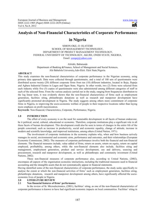 European Journal of Business and Management                                                                  www.iiste.org
ISSN 2222-1905 (Paper) ISSN 2222-2839 (Online)
Vol 4, No.8, 2012

Analysis of Non-Financial Characteristics of Corporate Performance
                                                     in Nigeria
                                   SIMON-OKE, O. OLAYEMI
                           SCHOOL OF MANAGEMENT TECHNOLOGY,
                     DEPARTMENT OF PROJECT MANAGEMENT TECHNOLOGY,
               FEDERAL UNIVERSITY OF TECHNOLOGY, AKURE, ONDO STATE, NIGERIA.
                                    Email: yempej@yahoo.com

                                              Afolabi, Babatunde
                   Department of Banking &Finance, School of Management and Social Sciences,
                              Afe Babalola University,Ado-Ekiti. Ekiti State,Nigeria.
ABSTRACT
This study examines the non-financial characteristics of corporate performance in the Nigerian economy, using
primary data approach. Data were collected through questionnaire, and a total of 100 sets of questionnaire were
distributed across twenty (20) different corporate firms from ten (10) different industries, located in Ikeja, Ilupeju
and Agbara Industrial Estates in Lagos and Ogun State, Nigeria. In other words, two (2) firms were selected from
each industry while five (5) copies of questionnaire were also administered among different categories of staff in
each of the selected firms. From the various analysis carried out in the study, ranging from frequencies distribution to
the log linear tests, it was evidently shown that the non-financial characteristics of firms such as employment
generation, facilities siting, philanthropic donations as well as research and manpower development have
significantly promoted development in Nigeria. The study suggests among others more commitment of corporate
firms in Nigeria, to improving the socio-economic welfare of people in their respective locations rather than laying
more emphasis on profit maximization.
Keywords: Non-financial, Characteristics, Corporate, Performance, Nigeria.

1.0       INTRODUCTION
          The effort of every economy is on the need for sustainable development in all facets of human endeavour,
be it political, social, cultural, educational or economic. Therefore, corporate institutions play a significant role in all
these facets of human development. This development could also be seen in terms of changes in the entire life of the
people concerned, such as increase in productivity, social and economic equality, change of attitude, increase in
modern and scientific knowledge, and improved institutions, among others (United Nation, 1971).
          The involvement of corporate institutions in the economy explains why, when and how business actively
manages its social, environmental and economic aims, performance and outcomes, and their relationships (European
Economic Commission, 2002). The measures of corporate performance involve both the financial and non-financial
elements. The financial measures include, value added of firms, return on assets, return on equity, return on capital
employed, profitability, among others, while the non-financial elements also include, facilities siting and
management, employment generation, product and service development, use and delivery, sourcing and
procurement, research and manpower development, as well as philanthropic and community investment (United
Nations, 2002).
          These non-financial measures of corporate performance also, according to United Nations, (2002),
encompass all aspects of the organisation economic interactions, including the traditional measures used in financial
accounting and the intangible assets that do not systematically appear in financial statements.
Having identified some of the non-financial characteristics of corporate performance, the study seeks specifically to
analyse the extent at which the non-financial activities of firms’ such as employment generation, facilities siting,
philanthropic donations, research and manpower development among others, have significantly affected the socio-
economic lives of people in Nigeria.
2.0       LITERATURE REVIEW
2.1       Non financial features of firms’ performance
          In the review of St. Microelectronics, (2001), facilities’ siting, as one of the non-financial characteristics of
corporate performance is known to have had significant economic impacts on local communities. Facilities’ siting in



                                                           187
 