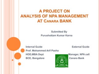 A PROJECT ON
ANALYSIS OF NPA MANAGEMENT
      AT CANARA BANK

                     Submitted By
              Purushottam Kumar Karna



  Internal Guide                      External Guide
  Prof. Mohammed Arif Pasha
  HOD,MBA Dept                      Manager, NPA cell
  BCE, Bangalore                    Canara Bank
 