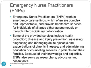 Emergency Nurse Practitioners
(ENPs)
 Emergency Nurse Practitioners (ENPs) work in
emergency care settings, which often are complex
and unpredictable, and provide healthcare services
for individuals of all ages either autonomously or
through interdisciplinary collaboration.
 Some of the provided services include health
promotion; disease and injury prevention; assessing,
diagnosing and managing acute episodic and
exacerbations of chronic illnesses; and administering
education or counseling services to patients and their
families. Because of their knowledge and expertise,
ENPs also serve as researchers, advocates and
consultants.

12 mathewvmaths@yahoo.co.in
 