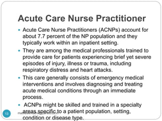 Acute Care Nurse Practitioner
 Acute Care Nurse Practitioners (ACNPs) account for
about 7.7 percent of the NP population and they
typically work within an inpatient setting.
 They are among the medical professionals trained to
provide care for patients experiencing brief yet severe
episodes of injury, illness or trauma, including
respiratory distress and heart attacks.
 This care generally consists of emergency medical
interventions and involves diagnosing and treating
acute medical conditions through an immediate
process.
 ACNPs might be skilled and trained in a specialty
areas specific to a patient population, setting,
condition or disease type.
13 mathewvmaths@yahoo.co.in
 