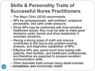 Skills & Personality Traits of
Successful Nurse Practitioners
 The Mayo Clinic (2016) recommends
 NPs be compassionate, self-confident, analytical,
personable, and calm under pressure.
 Since NPs may be confronted with time-sensitive
healthcare issues, they must be able to make good
decisions under duress and show leadership in
uncertain situations.
 Having a strong grasp of math and science
contributes to the day-to-day problem-solving,
analysis, and diagnostic capabilities of NPs.
 Effective NPs also spend much time liaising with
patients, their families, and healthcare professionals,
and therefore are expected to possess excellent
communication skills.
 Other desirable traits include being detail-oriented,
empathetic, and emotionally stable.16 mathewvmaths@yahoo.co.in
 