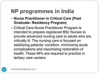 NP programmes in India
 Nurse Practitioner in Critical Care (Post
Graduate- Residency Program)
 Critical Care Nurse Practitioner Program is
intended to prepare registered BSc Nurses to
provide advanced nursing care to adults who are
critically ill. The nursing care is focused on
stabilizing patients’ condition, minimizing acute
complications and maximizing restoration of
health. These NPs are required to practice in
tertiary care centers.
17 mathewvmaths@yahoo.co.in
 