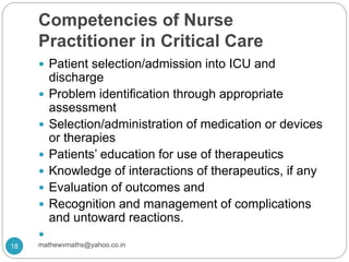 Competencies of Nurse
Practitioner in Critical Care
 Patient selection/admission into ICU and
discharge
 Problem identification through appropriate
assessment
 Selection/administration of medication or devices
or therapies
 Patients’ education for use of therapeutics
 Knowledge of interactions of therapeutics, if any
 Evaluation of outcomes and
 Recognition and management of complications
and untoward reactions.

18 mathewvmaths@yahoo.co.in
 
