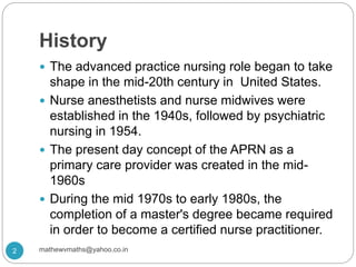 History
 The advanced practice nursing role began to take
shape in the mid-20th century in United States.
 Nurse anesthetists and nurse midwives were
established in the 1940s, followed by psychiatric
nursing in 1954.
 The present day concept of the APRN as a
primary care provider was created in the mid-
1960s
 During the mid 1970s to early 1980s, the
completion of a master's degree became required
in order to become a certified nurse practitioner.
2 mathewvmaths@yahoo.co.in
 