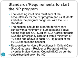 Standards/Requirements to start
the NP program
 The teaching institution must accept the
accountability for the NP program and its students
and offer the program congruent with the INC
standards.
 The hospital should be a parent tertiary care
centre with a minimum of 500 beds and above
having Medical ICU, Surgical ICU, Cardio/thoracic
ICU and Emergency care unit with a minimum of
10 beds and above in each ICU, to a total of 40-
50 ICU beds in the hospital.
 Recognition for Nurse Practitioner in Critical Care
(Post Graduate – Residency Program) will be
given by Indian Nursing Council (INC) as per the
guidelines laid down by INC21 mathewvmaths@yahoo.co.in
 