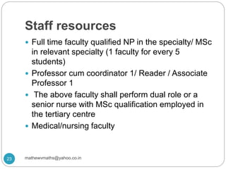 Staff resources
 Full time faculty qualified NP in the specialty/ MSc
in relevant specialty (1 faculty for every 5
students)
 Professor cum coordinator 1/ Reader / Associate
Professor 1
 The above faculty shall perform dual role or a
senior nurse with MSc qualification employed in
the tertiary centre
 Medical/nursing faculty
23 mathewvmaths@yahoo.co.in
 