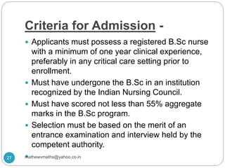 Criteria for Admission -
 Applicants must possess a registered B.Sc nurse
with a minimum of one year clinical experience,
preferably in any critical care setting prior to
enrollment.
 Must have undergone the B.Sc in an institution
recognized by the Indian Nursing Council.
 Must have scored not less than 55% aggregate
marks in the B.Sc program.
 Selection must be based on the merit of an
entrance examination and interview held by the
competent authority.
27 mathewvmaths@yahoo.co.in
 