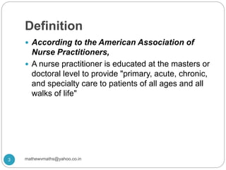 Definition
 According to the American Association of
Nurse Practitioners,
 A nurse practitioner is educated at the masters or
doctoral level to provide "primary, acute, chronic,
and specialty care to patients of all ages and all
walks of life"
3 mathewvmaths@yahoo.co.in
 