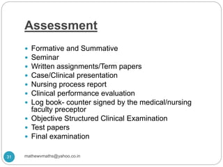 Assessment
 Formative and Summative
 Seminar
 Written assignments/Term papers
 Case/Clinical presentation
 Nursing process report
 Clinical performance evaluation
 Log book- counter signed by the medical/nursing
faculty preceptor
 Objective Structured Clinical Examination
 Test papers
 Final examination
31 mathewvmaths@yahoo.co.in
 