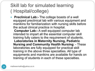 Skill lab for simulated learning
( Hospital/college)
 Preclinical Lab:- The college boasts of a well
equipped preclinical lab with various equipment and
manikins for familiarization with nursing skills before
the actual clinical practice in hospital.
Computer Lab:- A well equipped computer lab
intended to impart all the essential computer skill
training fully caters to the requirement of students.
Laboratories in Maternity Nursing, Pediatric
Nursing and Community Health Nursing: - These
laboratories are fully equipped for practical skill
training in the above three specialties. All type of
equipments and manikins are available for hands on
training of students in each of these specialties.
34 mathewvmaths@yahoo.co.in
 