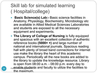 Skill lab for simulated learning
( Hospital/college)
 Basic Science(s) Lab:- Basic science facilities in
Anatomy, Physiology, Biochemistry, Microbiology etc
are available in Allied Medical Sciences Laboratories
and students are exposed to all the necessary
equipment and experiments.
 The Library of College of Nursing is fully equipped
and spacious with an excellent collection of authentic
reference books (5000+ +) and large number of
national and international journals. Spacious reading
hall with plenty of broad band connections for internet
use make the library the heart of this academic
campus. Periodically all the new books are added to
the library to update the knowledge resource. Library
is open from 08:00 a.m. - 08:00 p.m. every day to
enable students and faculty to utilize the facilities to
the maximum.
35 mathewvmaths@yahoo.co.in
 
