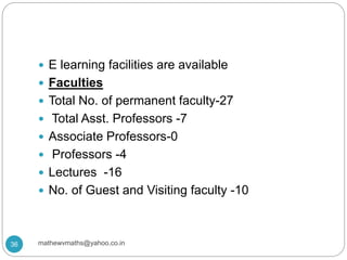  E learning facilities are available
 Faculties
 Total No. of permanent faculty-27
 Total Asst. Professors -7
 Associate Professors-0
 Professors -4
 Lectures -16
 No. of Guest and Visiting faculty -10
36 mathewvmaths@yahoo.co.in
 