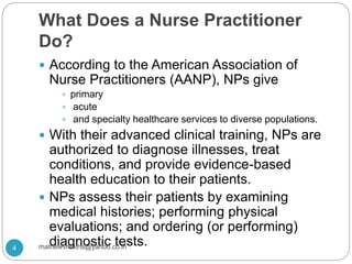 What Does a Nurse Practitioner
Do?
 According to the American Association of
Nurse Practitioners (AANP), NPs give
 primary
 acute
 and specialty healthcare services to diverse populations.
 With their advanced clinical training, NPs are
authorized to diagnose illnesses, treat
conditions, and provide evidence-based
health education to their patients.
 NPs assess their patients by examining
medical histories; performing physical
evaluations; and ordering (or performing)
diagnostic tests.4 mathewvmaths@yahoo.co.in
 
