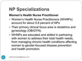 NP Specializations
Women's Health Nurse Practitioner
 Women’s Health Nurse Practitioners (WHNPs)
account for about 5.8 percent of NPs
 Their primary clinical focus area is obstetrics and
gynecology (OB/GYN).
 WHNPs are educated and skilled in partnering
with women to address their total health needs,
from managing chronic health conditions affecting
women to gender-focused disease prevention
and health promotion.
6 mathewvmaths@yahoo.co.in
 