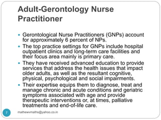 Adult-Gerontology Nurse
Practitioner
 Gerontological Nurse Practitioners (GNPs) account
for approximately 6 percent of NPs.
 The top practice settings for GNPs include hospital
outpatient clinics and long-term care facilities and
their focus area mainly is primary care.
 They have received advanced education to provide
services that address the health issues that impact
older adults, as well as the resultant cognitive,
physical, psychological and social impairments.
 Their expertise equips them to diagnose, treat and
manage chronic and acute conditions and geriatric
symptoms associated with age and provide
therapeutic interventions or, at times, palliative
treatments and end-of-life care.
7 mathewvmaths@yahoo.co.in
 