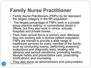 Family Nurse Practitioner
 Family Nurse Practitioners (FNPs) by far represent
the largest category in the NP population.
 The largest percentage of FNPs work in a private
group practice setting, or conventional doctor’s
offices, but they also work in clinics, schools,
hospitals and private homes.
 Their main clinical focus is primary care. Because
they are working with a diverse patient population,
FNPs are trained to provide a wide range of
healthcare services for every member of the family,
such as conducting exams; performing screening
evaluations and diagnostic tests; treating mild
ailments and serious conditions; promoting healthy
lifestyle habits and preventative care; prescribing
medications; and counseling.
 They also serve as administrators and policymakers.
9 mathewvmaths@yahoo.co.in
 