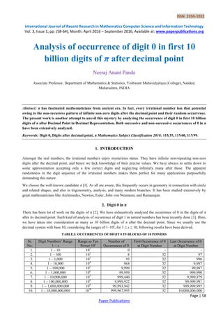 ISSN 2350-1022
International Journal of Recent Research in Mathematics Computer Science and Information Technology
Vol. 3, Issue 1, pp: (58-64), Month: April 2016 – September 2016, Available at: www.paperpublications.org
Page | 58
Paper Publications
Analysis of occurrence of digit 0 in first 10
billion digits of π after decimal point
Neeraj Anant Pande
Associate Professor, Department of Mathematics & Statistics, Yeshwant Mahavidyalaya (College), Nanded,
Maharashtra, INDIA
Abstract: π has fascinated mathematicians from ancient era. In fact, every irrational number has that potential
owing to the non-recursive pattern of infinite non-zero digits after the decimal point and their random occurrence.
The present work is another attempt to unveil this mystery by analyzing the occurrence of digit 0 in first 10 billion
digits of π after Decimal Point in Decimal Representation. Both successive and non-successive occurrences of 0 in π
have been extensively analyzed.
Keywords: Digit 0, Digits after decimal point, π Mathematics Subject Classification 2010: 11Y35, 11Y60, 11Y99.
1. INTRODUCTION
Amongst the real numbers, the irrational numbers enjoy mysterious status. They have infinite non-repeating non-zero
digits after the decimal point, and hence we lack knowledge of their precise values. We have always to settle down to
some approximation accepting only a few correct digits and neglecting infinitely many after those. The apparent
randomness in the digit sequence of the irrational numbers makes them perfect for many applications purposefully
demanding this nature.
We choose the well-known candidate π [1]. As all are aware, this frequently occurs in geometry in connection with circle
and related shapes, and also in trigonometry, analysis, and many modern branches. It has been studied extensively by
great mathematicians like Archimedes, Newton, Euler, John von Neumann, and Ramanujan.
2. Digit 0 in π
There has been lot of work on the digits of π [2]. We have exhaustively analyzed the occurrence of 0 in the digits of π
after its decimal point. Such kind of analysis of occurrence of digit 1 in natural numbers has been recently done [3]. Here,
we have taken into consideration as many as 10 billion digits of π after the decimal point. Since we usually use the
decimal system with base 10, considering the ranges of 1–10x
, for 1 ≤ x ≤ 10, following results have been derived.
TABLE.I: OCCURRENCES OF DIGIT 0 IN BLOCKS OF 10 POWERS
Sr.
No.
Digit Numbers’ Range
1 – x
Range as Ten
Power 10x
Number of
Occurrences of 0
First Occurrence of 0
at Digit Number
Last Occurrence of 0
at Digit Number
1. 1 – 10 101
0 - -
2. 1 – 100 102
8 32 97
3. 1 – 1,000 103
93 32 996
4. 1 – 10,000 104
968 32 9,987
5. 1 – 100,000 105
9,999 32 99,987
6. 1 – 1,000,000 106
99,959 32 999,990
7. 1 – 10,000,000 107
999,440 32 9,999,979
8. 1 – 100,000,000 108
9,999,922 32 99,999,991
9. 1 – 1,000,000,000 109
99,993,942 32 999,999,995
10. 1 – 10,000,000,000 1010
999,967,995 32 10,000,000,000
 