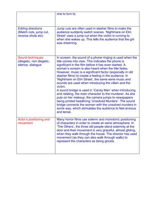 one to turn to.



Editing directions         Jump cuts are often used in slasher films to make the
(Match cuts, jump cut,     audience suddenly switch scenes. ‘Nightmare on Elm
reverse shots etc)         Street’ uses a jump cut when the victim is running to
                           when she wakes up. This tells the audience that the girl
                           was dreaming.



Sound techniques           In scream, the sound of a phone ringing is used when the
(diegetic, non diegetic,   title comes into view. This indicates the phone is
silence, dialogue          significant in the film before it has even started. A
                           woman’s scream is also heard when the title fades.
                           However, music is a significant factor (especially in old
                           slasher films) to create a feeling in the audience. In
                           ‘Nightmare on Elm Street’, the same eerie music and
                           sounds are used when introducing the villain and the
                           victim.
                           A sound bridge is used in ‘Candy Man’ when introducing,
                           and relating, the main character to the murderer. As she
                           puts on her makeup, the camera jumps to newspapers
                           being printed headlining ‘Unsolved Murders’. The sound
                           bridge connects the woman with the unsolved murders in
                           some way, which stimulates the audience to feel anxious
                           and tense.

Actor’s positioning and    Many horror films use solemn and monotonic positioning
movement                   of characters in order to create an eerie atmosphere. In
                           ‘The Others’, the three old people stand solemnly at the
                           door and their movement is very graceful, almost gliding,
                           when they walk through the house. The director has used
                           movement (as they can also walk through walls) to
                           represent the characters as being ghosts.
 