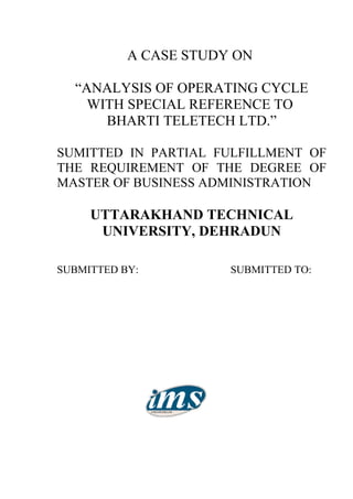 A CASE STUDY ON

  “ANALYSIS OF OPERATING CYCLE
    WITH SPECIAL REFERENCE TO
      BHARTI TELETECH LTD.”

SUMITTED IN PARTIAL FULFILLMENT OF
THE REQUIREMENT OF THE DEGREE OF
MASTER OF BUSINESS ADMINISTRATION

     UTTARAKHAND TECHNICAL
      UNIVERSITY, DEHRADUN

SUBMITTED BY:          SUBMITTED TO:
 