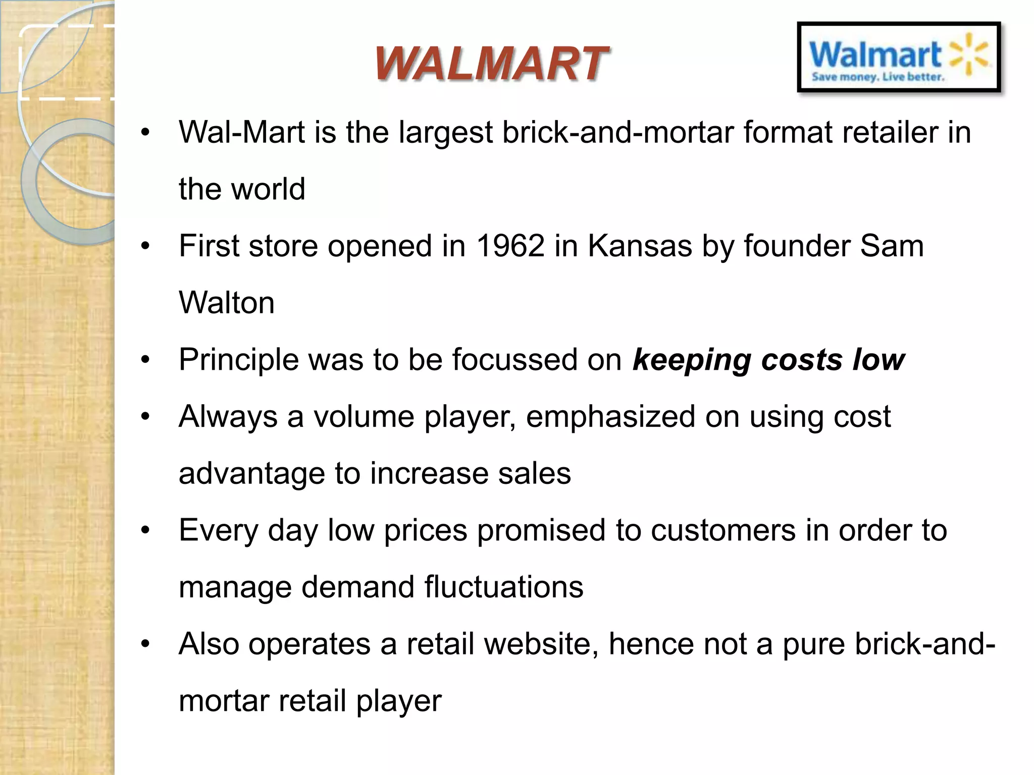 WALMART
• Wal-Mart is the largest brick-and-mortar format retailer in
the world
• First store opened in 1962 in Kansas by founder Sam
Walton
• Principle was to be focussed on keeping costs low
• Always a volume player, emphasized on using cost
advantage to increase sales
• Every day low prices promised to customers in order to
manage demand fluctuations
• Also operates a retail website, hence not a pure brick-andmortar retail player

 