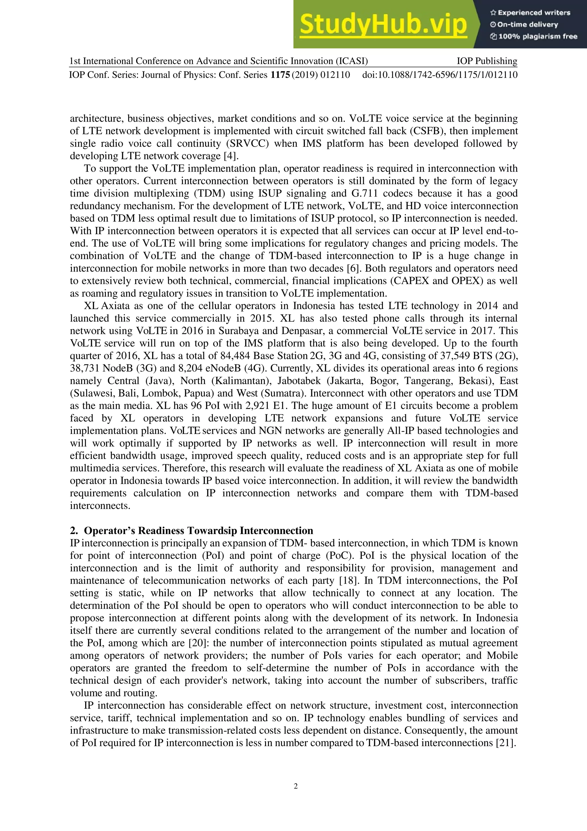 1st International Conference on Advance and Scientific Innovation (ICASI)
IOP Conf. Series: Journal of Physics: Conf. Series 1175(2019) 012110
IOP Publishing
doi:10.1088/1742-6596/1175/1/012110
2
architecture, business objectives, market conditions and so on. VoLTE voice service at the beginning
of LTE network development is implemented with circuit switched fall back (CSFB), then implement
single radio voice call continuity (SRVCC) when IMS platform has been developed followed by
developing LTE network coverage [4].
To support the VoLTE implementation plan, operator readiness is required in interconnection with
other operators. Current interconnection between operators is still dominated by the form of legacy
time division multiplexing (TDM) using ISUP signaling and G.711 codecs because it has a good
redundancy mechanism. For the development of LTE network, VoLTE, and HD voice interconnection
based on TDM less optimal result due to limitations of ISUP protocol, so IP interconnection is needed.
With IP interconnection between operators it is expected that all services can occur at IP level end-to-
end. The use of VoLTE will bring some implications for regulatory changes and pricing models. The
combination of VoLTE and the change of TDM-based interconnection to IP is a huge change in
interconnection for mobile networks in more than two decades [6]. Both regulators and operators need
to extensively review both technical, commercial, financial implications (CAPEX and OPEX) as well
as roaming and regulatory issues in transition to VoLTE implementation.
XL Axiata as one of the cellular operators in Indonesia has tested LTE technology in 2014 and
launched this service commercially in 2015. XL has also tested phone calls through its internal
network using VoLTE in 2016 in Surabaya and Denpasar, a commercial VoLTE service in 2017. This
VoLTE service will run on top of the IMS platform that is also being developed. Up to the fourth
quarter of 2016, XL has a total of 84,484 Base Station 2G, 3G and 4G, consisting of 37,549 BTS (2G),
38,731 NodeB (3G) and 8,204 eNodeB (4G). Currently, XL divides its operational areas into 6 regions
namely Central (Java), North (Kalimantan), Jabotabek (Jakarta, Bogor, Tangerang, Bekasi), East
(Sulawesi, Bali, Lombok, Papua) and West (Sumatra). Interconnect with other operators and use TDM
as the main media. XL has 96 PoI with 2,921 E1. The huge amount of E1 circuits become a problem
faced by XL operators in developing LTE network expansions and future VoLTE service
implementation plans. VoLTE services and NGN networks are generally All-IP based technologies and
will work optimally if supported by IP networks as well. IP interconnection will result in more
efficient bandwidth usage, improved speech quality, reduced costs and is an appropriate step for full
multimedia services. Therefore, this research will evaluate the readiness of XL Axiata as one of mobile
operator in Indonesia towards IP based voice interconnection. In addition, it will review the bandwidth
requirements calculation on IP interconnection networks and compare them with TDM-based
interconnects.
2. Operator’s Readiness Towardsip Interconnection
IP interconnection is principally an expansion of TDM- based interconnection, in which TDM is known
for point of interconnection (PoI) and point of charge (PoC). PoI is the physical location of the
interconnection and is the limit of authority and responsibility for provision, management and
maintenance of telecommunication networks of each party [18]. In TDM interconnections, the PoI
setting is static, while on IP networks that allow technically to connect at any location. The
determination of the PoI should be open to operators who will conduct interconnection to be able to
propose interconnection at different points along with the development of its network. In Indonesia
itself there are currently several conditions related to the arrangement of the number and location of
the PoI, among which are [20]: the number of interconnection points stipulated as mutual agreement
among operators of network providers; the number of PoIs varies for each operator; and Mobile
operators are granted the freedom to self-determine the number of PoIs in accordance with the
technical design of each provider's network, taking into account the number of subscribers, traffic
volume and routing.
IP interconnection has considerable effect on network structure, investment cost, interconnection
service, tariff, technical implementation and so on. IP technology enables bundling of services and
infrastructure to make transmission-related costs less dependent on distance. Consequently, the amount
of PoI required for IP interconnection is less in number compared to TDM-based interconnections [21].
 