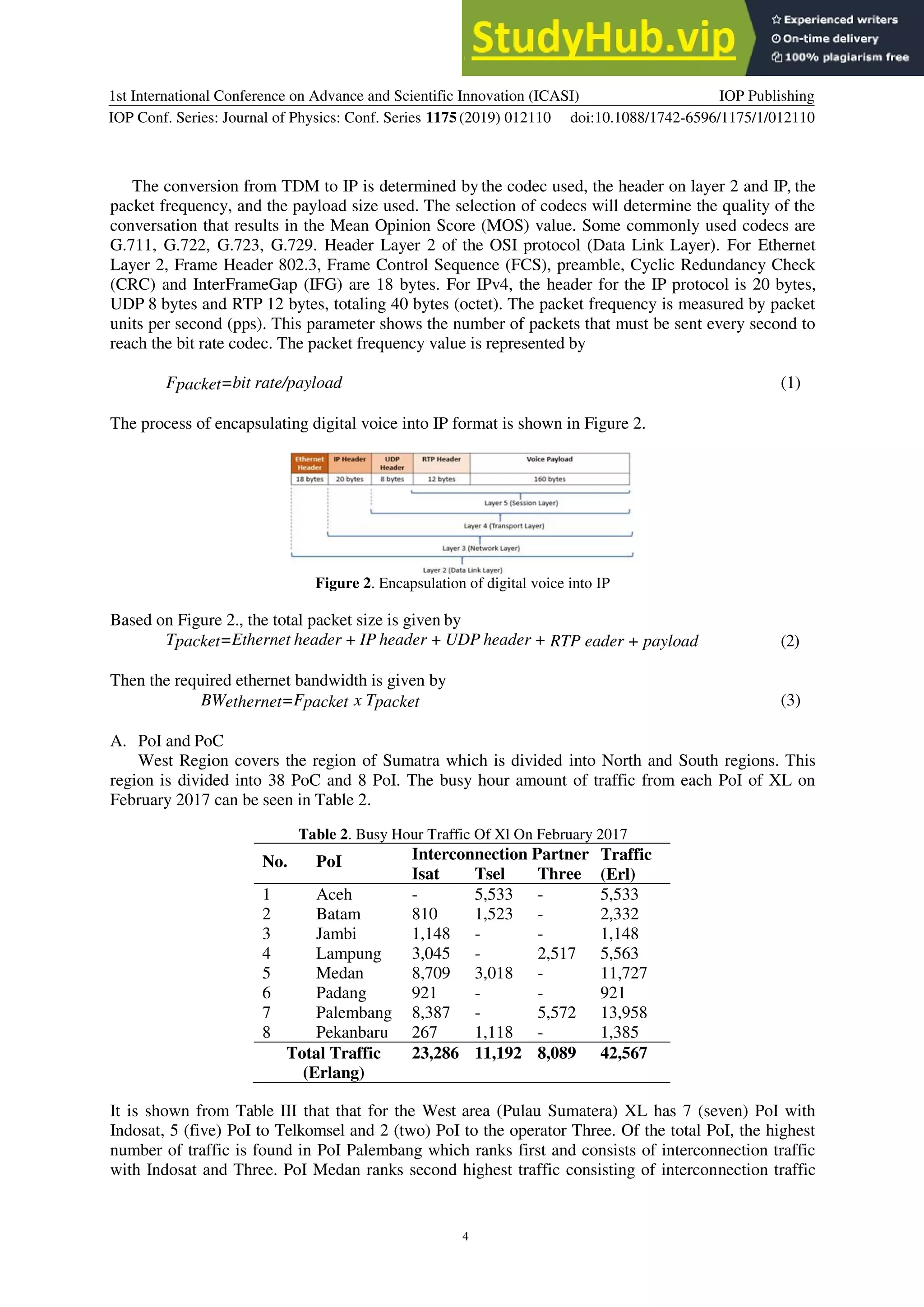 1st International Conference on Advance and Scientific Innovation (ICASI)
IOP Conf. Series: Journal of Physics: Conf. Series 1175(2019) 012110
IOP Publishing
doi:10.1088/1742-6596/1175/1/012110
4
The conversion from TDM to IP is determined by the codec used, the header on layer 2 and IP, the
packet frequency, and the payload size used. The selection of codecs will determine the quality of the
conversation that results in the Mean Opinion Score (MOS) value. Some commonly used codecs are
G.711, G.722, G.723, G.729. Header Layer 2 of the OSI protocol (Data Link Layer). For Ethernet
Layer 2, Frame Header 802.3, Frame Control Sequence (FCS), preamble, Cyclic Redundancy Check
(CRC) and InterFrameGap (IFG) are 18 bytes. For IPv4, the header for the IP protocol is 20 bytes,
UDP 8 bytes and RTP 12 bytes, totaling 40 bytes (octet). The packet frequency is measured by packet
units per second (pps). This parameter shows the number of packets that must be sent every second to
reach the bit rate codec. The packet frequency value is represented by
Fpacket=bit rate/payload (1)
The process of encapsulating digital voice into IP format is shown in Figure 2.
Figure 2. Encapsulation of digital voice into IP
Based on Figure 2., the total packet size is given by
Tpacket=Ethernet header + IP header + UDP header + RTP eader + payload (2)
Then the required ethernet bandwidth is given by
BWethernet=Fpacket x Tpacket (3)
A. PoI and PoC
West Region covers the region of Sumatra which is divided into North and South regions. This
region is divided into 38 PoC and 8 PoI. The busy hour amount of traffic from each PoI of XL on
February 2017 can be seen in Table 2.
Table 2. Busy Hour Traffic Of Xl On February 2017
No. PoI Interconnection Partner Traffic
(Erl)
Isat Tsel Three
1 Aceh - 5,533 - 5,533
2 Batam 810 1,523 - 2,332
3 Jambi 1,148 - - 1,148
4 Lampung 3,045 - 2,517 5,563
5 Medan 8,709 3,018 - 11,727
6 Padang 921 - - 921
7 Palembang 8,387 - 5,572 13,958
8 Pekanbaru 267 1,118 - 1,385
Total Traffic
(Erlang)
23,286 11,192 8,089 42,567
It is shown from Table III that that for the West area (Pulau Sumatera) XL has 7 (seven) PoI with
Indosat, 5 (five) PoI to Telkomsel and 2 (two) PoI to the operator Three. Of the total PoI, the highest
number of traffic is found in PoI Palembang which ranks first and consists of interconnection traffic
with Indosat and Three. PoI Medan ranks second highest traffic consisting of interconnection traffic
 