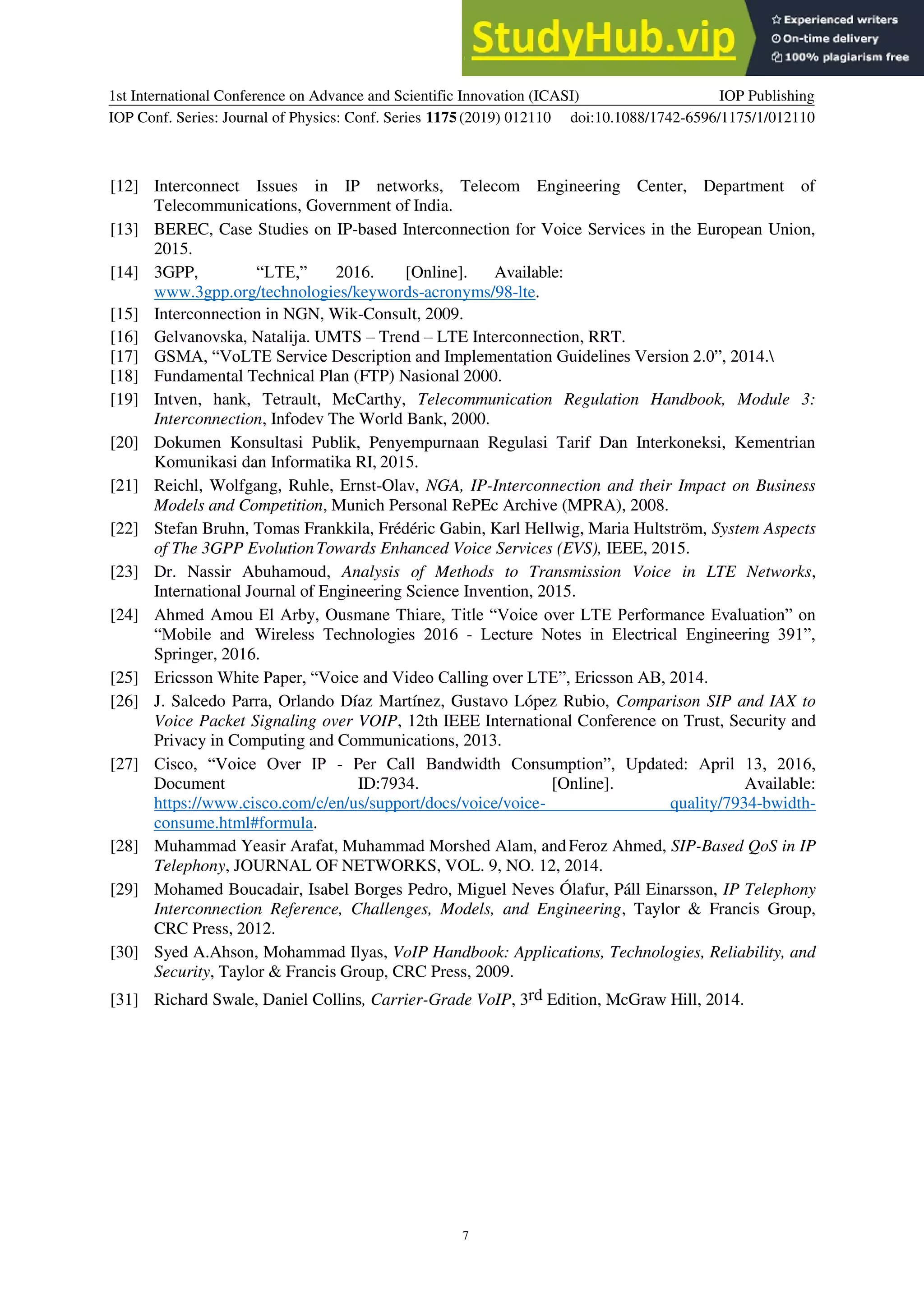 1st International Conference on Advance and Scientific Innovation (ICASI)
IOP Conf. Series: Journal of Physics: Conf. Series 1175(2019) 012110
IOP Publishing
doi:10.1088/1742-6596/1175/1/012110
7
[12] Interconnect Issues in IP networks, Telecom Engineering Center, Department of
Telecommunications, Government of India.
[13] BEREC, Case Studies on IP-based Interconnection for Voice Services in the European Union,
2015.
[14] 3GPP, “LTE,” 2016. [Online]. Available:
www.3gpp.org/technologies/keywords-acronyms/98-lte.
[15] Interconnection in NGN, Wik-Consult, 2009.
[16] Gelvanovska, Natalija. UMTS – Trend – LTE Interconnection, RRT.
[17] GSMA, “VoLTE Service Description and Implementation Guidelines Version 2.0”, 2014.
[18] Fundamental Technical Plan (FTP) Nasional 2000.
[19] Intven, hank, Tetrault, McCarthy, Telecommunication Regulation Handbook, Module 3:
Interconnection, Infodev The World Bank, 2000.
[20] Dokumen Konsultasi Publik, Penyempurnaan Regulasi Tarif Dan Interkoneksi, Kementrian
Komunikasi dan Informatika RI, 2015.
[21] Reichl, Wolfgang, Ruhle, Ernst-Olav, NGA, IP-Interconnection and their Impact on Business
Models and Competition, Munich Personal RePEc Archive (MPRA), 2008.
[22] Stefan Bruhn, Tomas Frankkila, Frédéric Gabin, Karl Hellwig, Maria Hultström, System Aspects
of The 3GPP EvolutionTowards Enhanced Voice Services (EVS), IEEE, 2015.
[23] Dr. Nassir Abuhamoud, Analysis of Methods to Transmission Voice in LTE Networks,
International Journal of Engineering Science Invention, 2015.
[24] Ahmed Amou El Arby, Ousmane Thiare, Title “Voice over LTE Performance Evaluation” on
“Mobile and Wireless Technologies 2016 - Lecture Notes in Electrical Engineering 391”,
Springer, 2016.
[25] Ericsson White Paper, “Voice and Video Calling over LTE”, Ericsson AB, 2014.
[26] J. Salcedo Parra, Orlando Díaz Martínez, Gustavo López Rubio, Comparison SIP and IAX to
Voice Packet Signaling over VOIP, 12th IEEE International Conference on Trust, Security and
Privacy in Computing and Communications, 2013.
[27] Cisco, “Voice Over IP - Per Call Bandwidth Consumption”, Updated: April 13, 2016,
Document ID:7934. [Online]. Available:
https://www.cisco.com/c/en/us/support/docs/voice/voice- quality/7934-bwidth-
consume.html#formula.
[28] Muhammad Yeasir Arafat, Muhammad Morshed Alam, andFeroz Ahmed, SIP-Based QoS in IP
Telephony, JOURNAL OF NETWORKS, VOL. 9, NO. 12, 2014.
[29] Mohamed Boucadair, Isabel Borges Pedro, Miguel Neves Ólafur, Páll Einarsson, IP Telephony
Interconnection Reference, Challenges, Models, and Engineering, Taylor & Francis Group,
CRC Press, 2012.
[30] Syed A.Ahson, Mohammad Ilyas, VoIP Handbook: Applications, Technologies, Reliability, and
Security, Taylor & Francis Group, CRC Press, 2009.
[31] Richard Swale, Daniel Collins, Carrier-Grade VoIP, 3rd Edition, McGraw Hill, 2014.
 