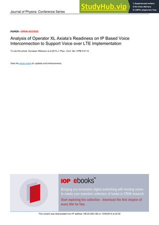 Journal of Physics: Conference Series
PAPER • OPEN ACCESS
Analysis of Operator XL Axiata’s Readiness on IP Based Voice
Interconnection to Support Voice over LTE Implementation
To cite this article: Gunawan Wibisono et al 2019 J. Phys.: Conf. Ser. 1175 012110
View the article online for updates and enhancements.
This content was downloaded from IP address 198.23.208.198 on 12/06/2019 at 04:32
 