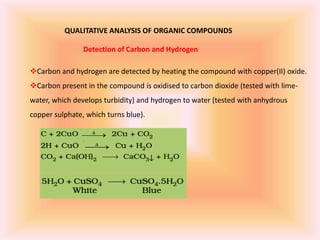 QUALITATIVE ANALYSIS OF ORGANIC COMPOUNDS
Detection of Carbon and Hydrogen
Carbon and hydrogen are detected by heating the compound with copper(II) oxide.
Carbon present in the compound is oxidised to carbon dioxide (tested with lime-
water, which develops turbidity) and hydrogen to water (tested with anhydrous
copper sulphate, which turns blue).
 