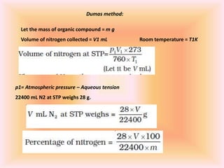 Dumas method:
Let the mass of organic compound = m g
Volume of nitrogen collected = V1 mL Room temperature = T1K
p1= Atmospheric pressure – Aqueous tension
22400 mL N2 at STP weighs 28 g.
 
