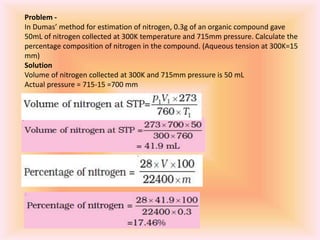 Problem -
In Dumas’ method for estimation of nitrogen, 0.3g of an organic compound gave
50mL of nitrogen collected at 300K temperature and 715mm pressure. Calculate the
percentage composition of nitrogen in the compound. (Aqueous tension at 300K=15
mm)
Solution
Volume of nitrogen collected at 300K and 715mm pressure is 50 mL
Actual pressure = 715-15 =700 mm
 