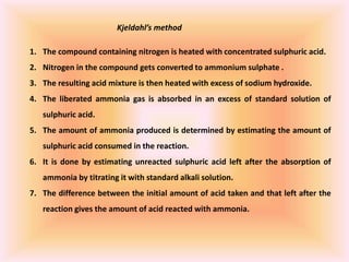 Kjeldahl’s method
1. The compound containing nitrogen is heated with concentrated sulphuric acid.
2. Nitrogen in the compound gets converted to ammonium sulphate .
3. The resulting acid mixture is then heated with excess of sodium hydroxide.
4. The liberated ammonia gas is absorbed in an excess of standard solution of
sulphuric acid.
5. The amount of ammonia produced is determined by estimating the amount of
sulphuric acid consumed in the reaction.
6. It is done by estimating unreacted sulphuric acid left after the absorption of
ammonia by titrating it with standard alkali solution.
7. The difference between the initial amount of acid taken and that left after the
reaction gives the amount of acid reacted with ammonia.
 